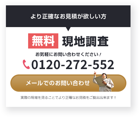 より正確なお見積が欲しい方 無料 現地調査 お気軽にお問い合わせください！ 0120-272-552 メールでの お問い合わせ 実際の現場を見ることで より正確なお見積をご提出出来ます！