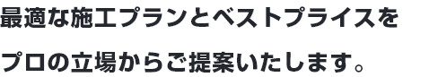 最適な施工プランとベストプライスをプロの立場からご提案いたします。