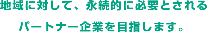 地域に対して、永続的に必要とされるパートナー企業を目指します。