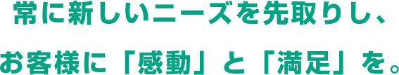常に新しいニーズを先取りし、お客様に「感動」と「満足」を。