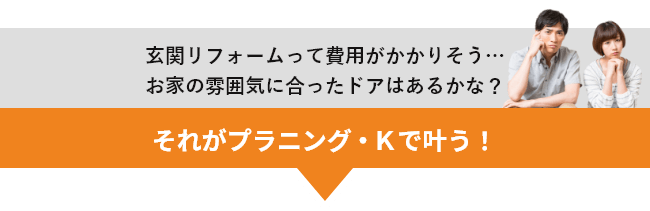 玄関リフォームって費用がかかりそう…お家の雰囲気に合ったドアはあるかな？ それがプラニング・Ｋで叶う！