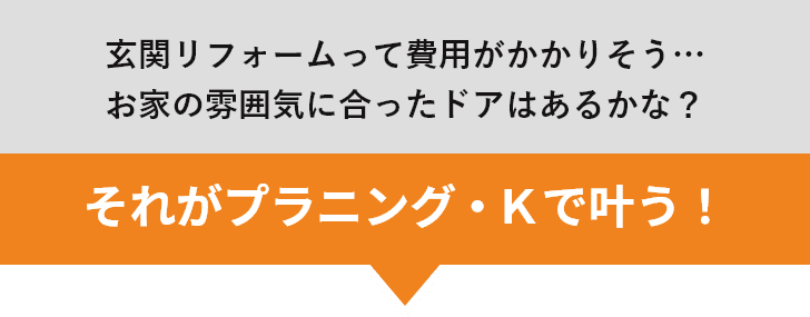 玄関リフォームって費用がかかりそう…お家の雰囲気に合ったドアはあるかな？ それがプラニング・Ｋで叶う！