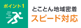 ポイント1 とことん地域密着 スピード対応