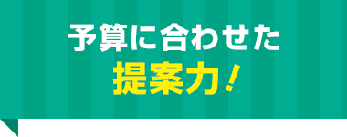 予算に合わせた 提案力！