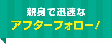 親身で迅速な アフターフォロー！