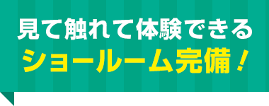 見て触れて体験できる ショールーム完備！