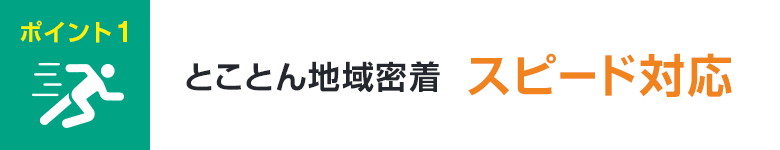 ポイント1 とことん地域密着 スピード対応