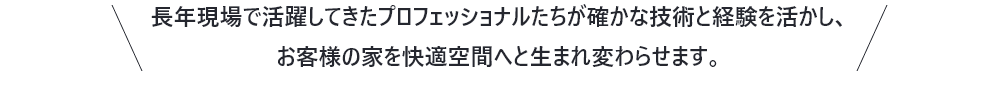 長年現場で活躍してきたプロフェッショナルたちが確かな技術と経験を活かし、お客様の家を快適空間へと生まれ変わらせます。