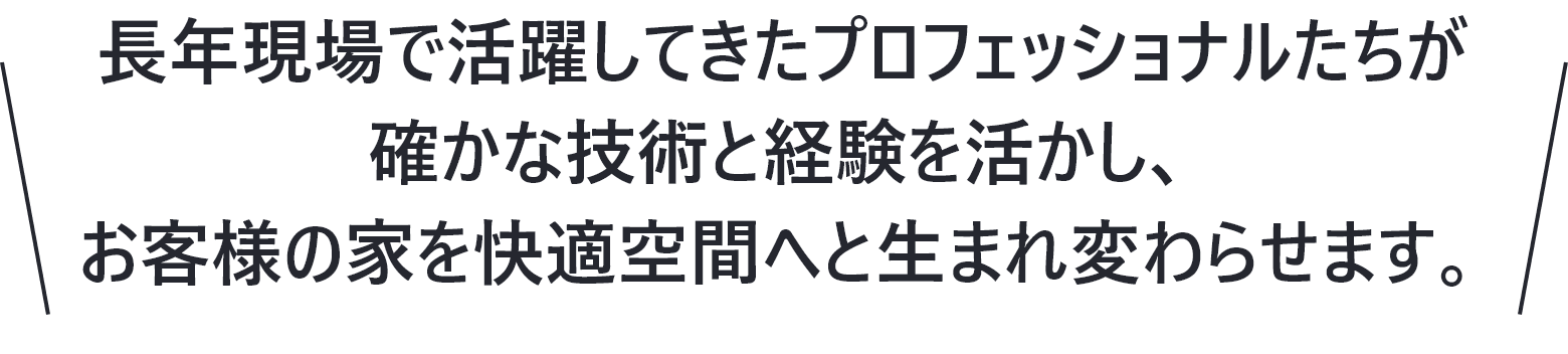 長年現場で活躍してきたプロフェッショナルたちが確かな技術と経験を活かし、お客様の家を快適空間へと生まれ変わらせます。