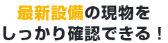 最新の設備の現物をしっかり確認できる！