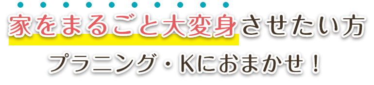 家をまるごと大変身させたい方プラニング・Kにおまかせ！