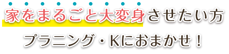 家をまるごと大変身させたい方プラニング・Kにおまかせ！