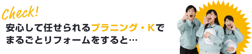 安心して任せられるプラニング・Kでまるごとリフォームをすると…